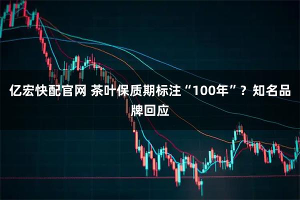 亿宏快配官网 茶叶保质期标注“100年”？知名品牌回应