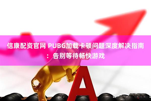 信康配资官网 PUBG加载卡顿问题深度解决指南：告别等待畅快游戏