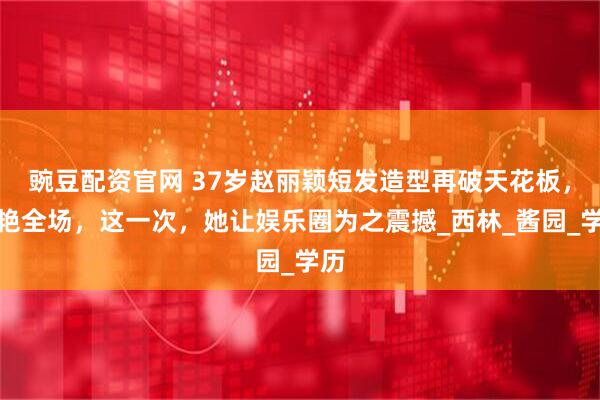 豌豆配资官网 37岁赵丽颖短发造型再破天花板，惊艳全场，这一次，她让娱乐圈为之震撼_西林_酱园_学历
