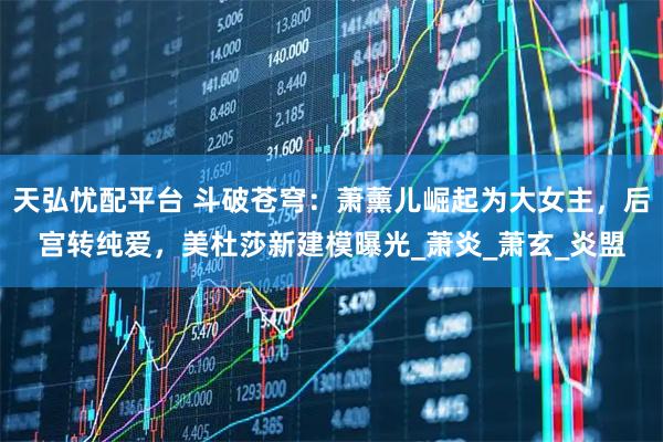 天弘忧配平台 斗破苍穹：萧薰儿崛起为大女主，后宫转纯爱，美杜莎新建模曝光_萧炎_萧玄_炎盟