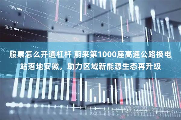 股票怎么开通杠杆 蔚来第1000座高速公路换电站落地安徽，助力区域新能源生态再升级