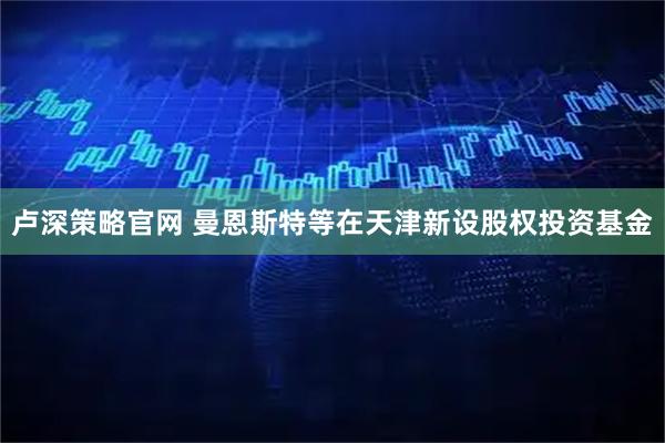 卢深策略官网 曼恩斯特等在天津新设股权投资基金