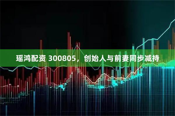 瑶鸿配资 300805，创始人与前妻同步减持