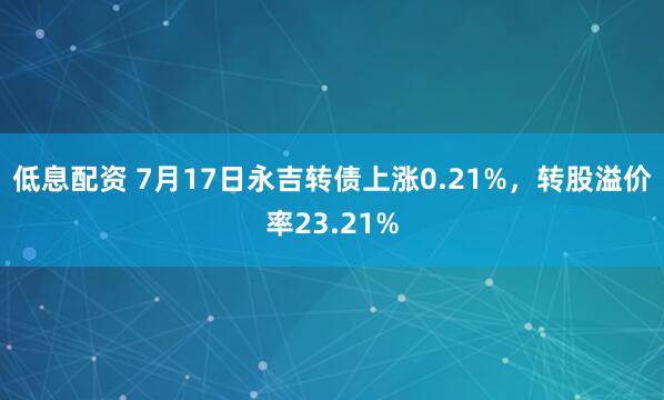 低息配资 7月17日永吉转债上涨0.21%，转股溢价率23.21%