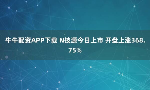 牛牛配资APP下载 N技源今日上市 开盘上涨368.75%