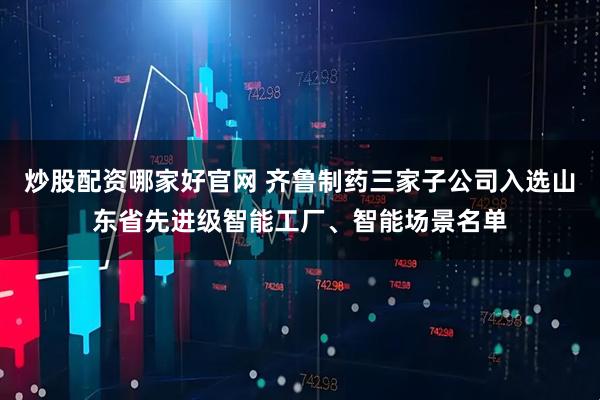 炒股配资哪家好官网 齐鲁制药三家子公司入选山东省先进级智能工厂、智能场景名单