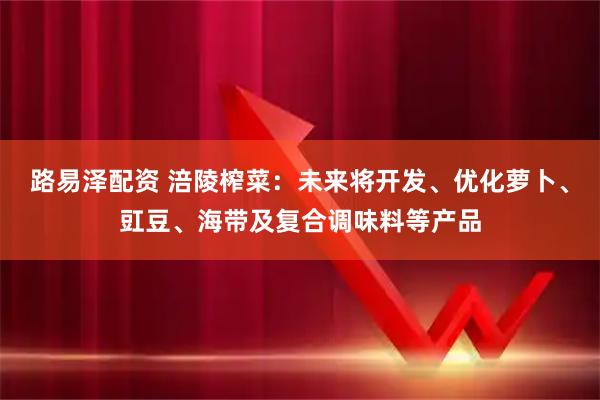 路易泽配资 涪陵榨菜：未来将开发、优化萝卜、豇豆、海带及复合调味料等产品