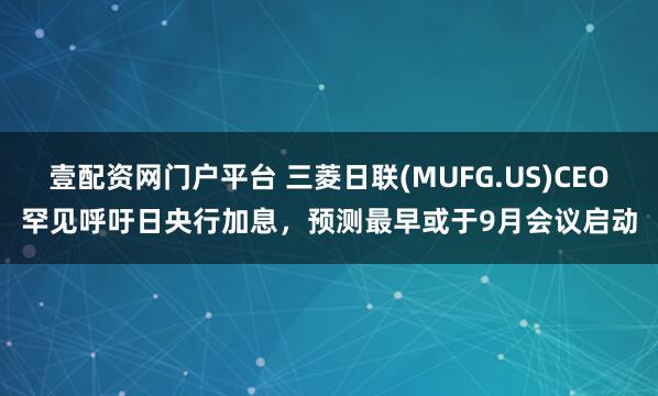 壹配资网门户平台 三菱日联(MUFG.US)CEO罕见呼吁日央行加息，预测最早或于9月会议启动