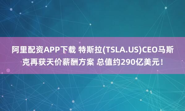 阿里配资APP下载 特斯拉(TSLA.US)CEO马斯克再获天价薪酬方案 总值约290亿美元！