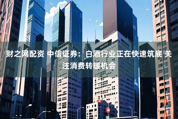 财之网配资 中信证券：白酒行业正在快速筑底 关注消费转暖机会