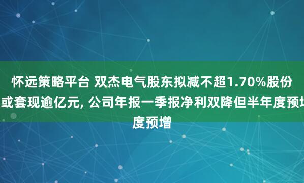怀远策略平台 双杰电气股东拟减不超1.70%股份, 或套现逾亿元, 公司年报一季报净利双降但半年度预增
