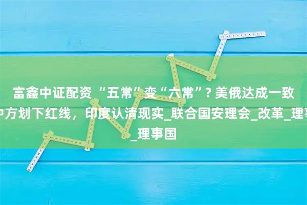 富鑫中证配资 “五常”变“六常”? 美俄达成一致，中方划下红线，印度认清现实_联合国安理会_改革_理事国