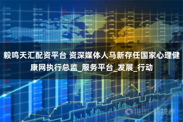 毅鸣天汇配资平台 资深媒体人马新存任国家心理健康网执行总监_服务平台_发展_行动