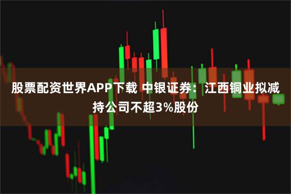 股票配资世界APP下载 中银证券：江西铜业拟减持公司不超3%股份