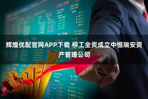 辉煌优配官网APP下载 柳工全资成立中恒瑞安资产管理公司