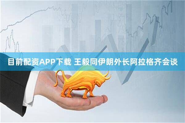 目前配资APP下载 王毅同伊朗外长阿拉格齐会谈